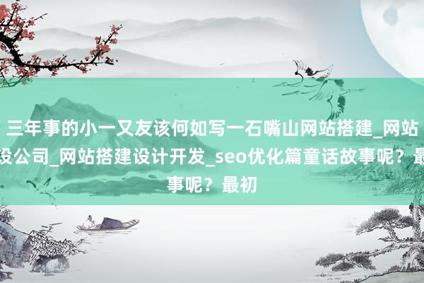 三年事的小一又友该何如写一石嘴山网站搭建_网站建设公司_网站搭建设计开发_seo优化篇童话故事呢?最初